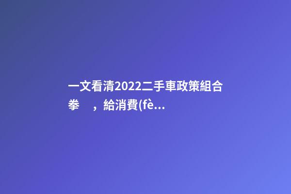 一文看清2022二手車政策組合拳，給消費(fèi)者帶來了什么？